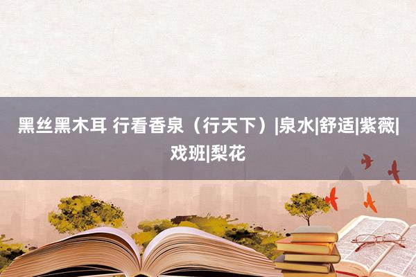 黑丝黑木耳 行看香泉（行天下）|泉水|舒适|紫薇|戏班|梨花
