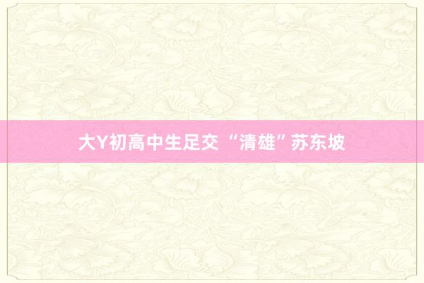 大Y初高中生足交 “清雄”苏东坡
