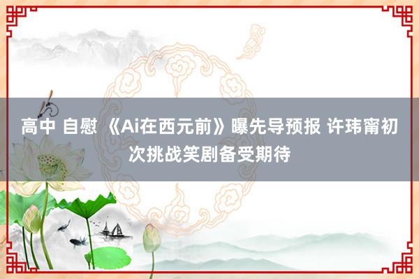 高中 自慰 《Ai在西元前》曝先导预报 许玮甯初次挑战笑剧备受期待