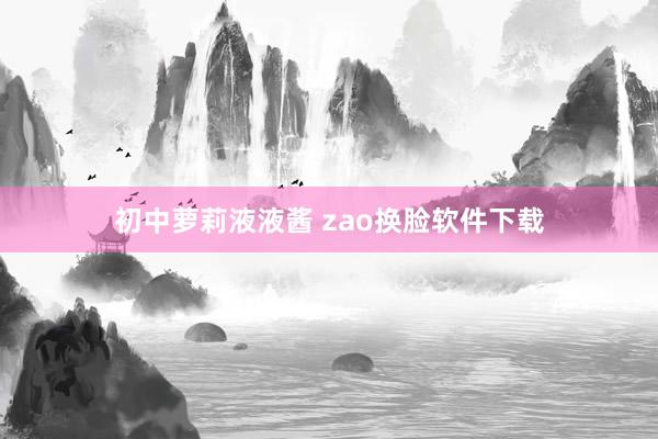 初中萝莉液液酱 zao换脸软件下载