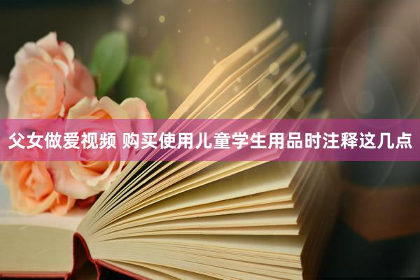 父女做爱视频 购买使用儿童学生用品时注释这几点