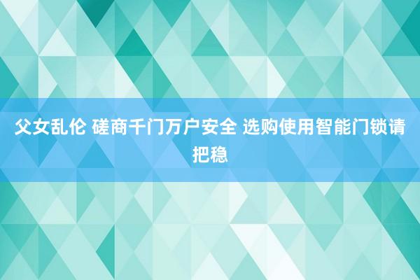 父女乱伦 磋商千门万户安全 选购使用智能门锁请把稳