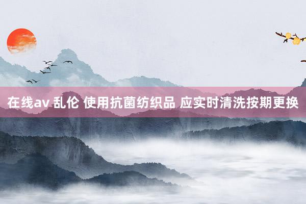 在线av 乱伦 使用抗菌纺织品 应实时清洗按期更换