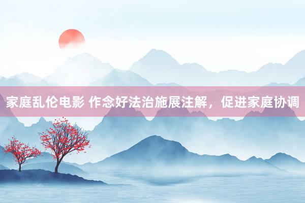 家庭乱伦电影 作念好法治施展注解，促进家庭协调
