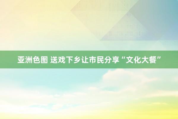 亚洲色图 送戏下乡让市民分享“文化大餐”