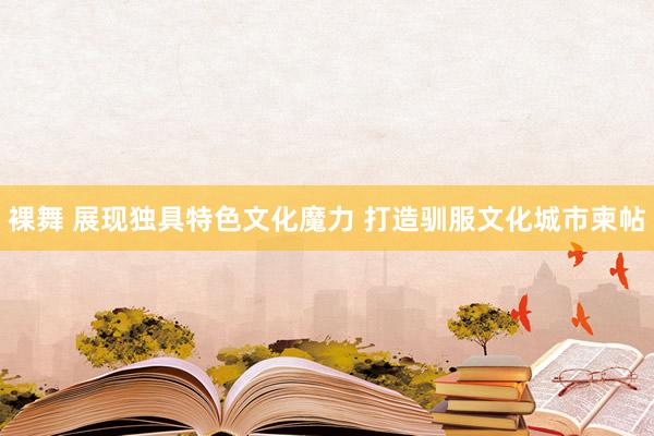 裸舞 展现独具特色文化魔力 打造驯服文化城市柬帖