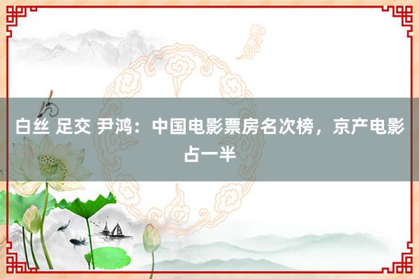 白丝 足交 尹鸿：中国电影票房名次榜，京产电影占一半