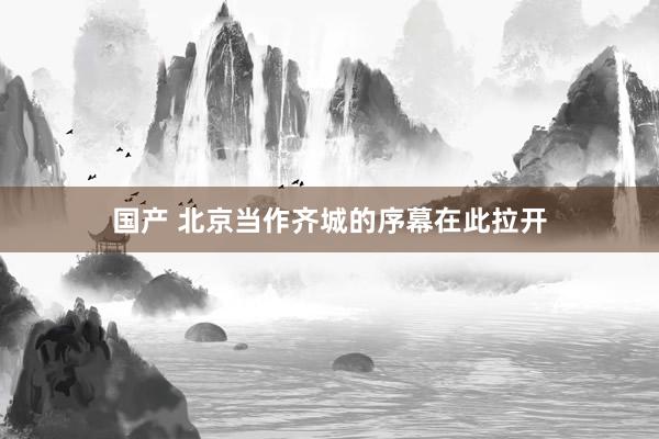 国产 北京当作齐城的序幕在此拉开
