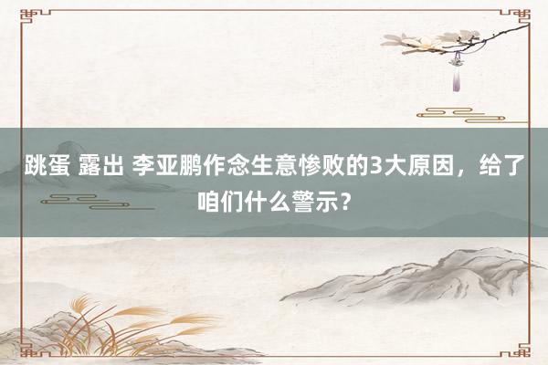 跳蛋 露出 李亚鹏作念生意惨败的3大原因，给了咱们什么警示？