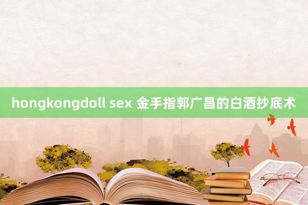 hongkongdoll sex 金手指郭广昌的白酒抄底术