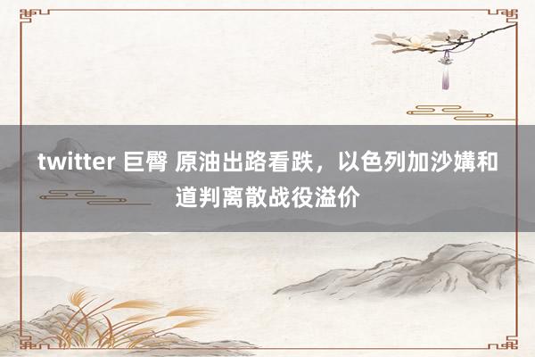 twitter 巨臀 原油出路看跌，以色列加沙媾和道判离散战役溢价