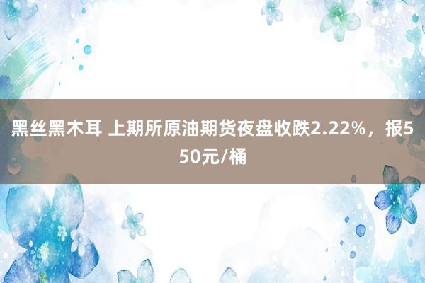 黑丝黑木耳 上期所原油期货夜盘收跌2.22%，报550元/桶