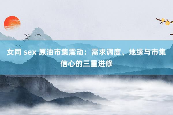 女同 sex 原油市集震动：需求调度、地缘与市集信心的三重进修
