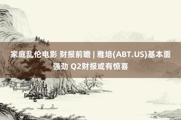 家庭乱伦电影 财报前瞻 | 雅培(ABT.US)基本面强劲 Q2财报或有惊喜