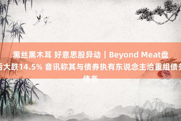 黑丝黑木耳 好意思股异动｜Beyond Meat盘后大跌14.5% 音讯称其与债券执有东说念主洽重组