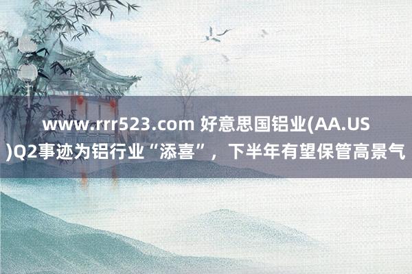 www.rrr523.com 好意思国铝业(AA.US)Q2事迹为铝行业“添喜”，下半年有望保管高景气