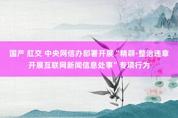 国产 肛交 中央网信办部署开展“精辟·整治违章开展互联网新闻信息处事”专项行为