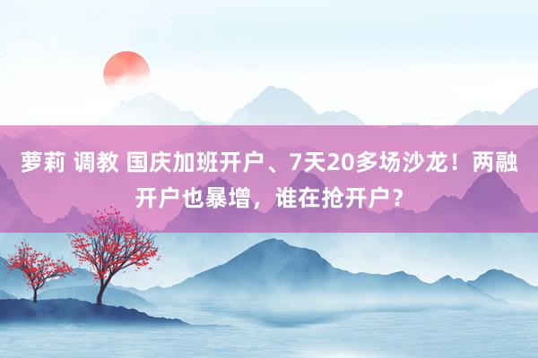 萝莉 调教 国庆加班开户、7天20多场沙龙！两融开户也暴增，谁在抢开户？