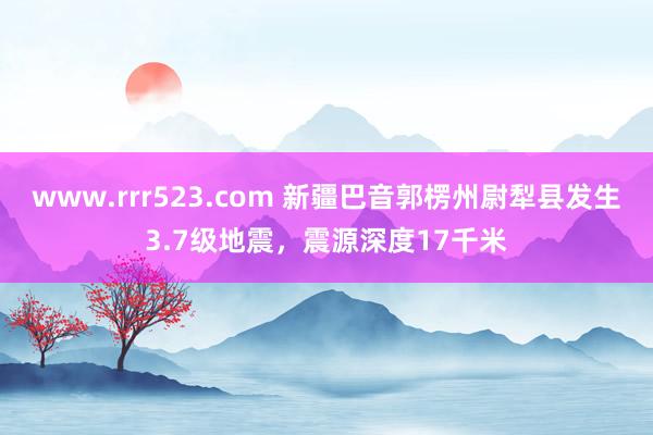 www.rrr523.com 新疆巴音郭楞州尉犁县发生3.7级地震，震源深度17千米