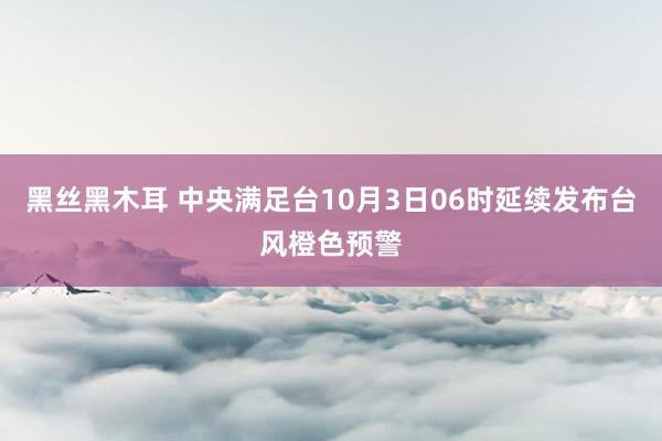 黑丝黑木耳 中央满足台10月3日06时延续发布台风橙色预警