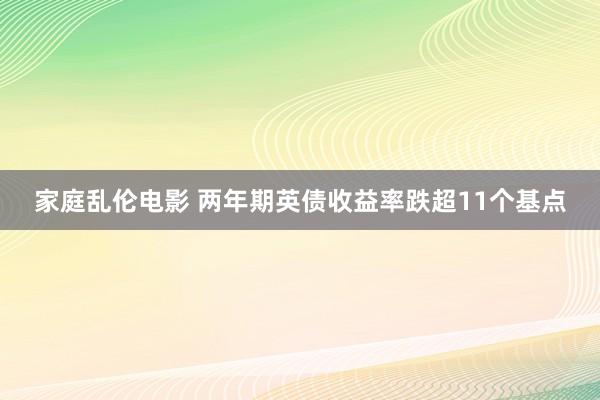 家庭乱伦电影 两年期英债收益率跌超11个基点