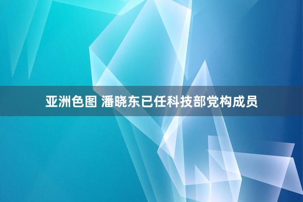 亚洲色图 潘晓东已任科技部党构成员