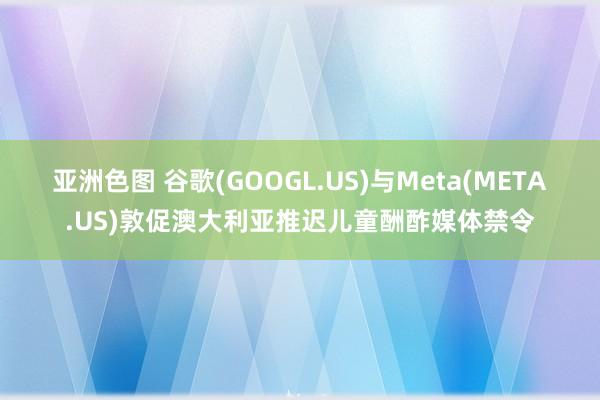 亚洲色图 谷歌(GOOGL.US)与Meta(META.US)敦促澳大利亚推迟儿童酬酢媒体禁令