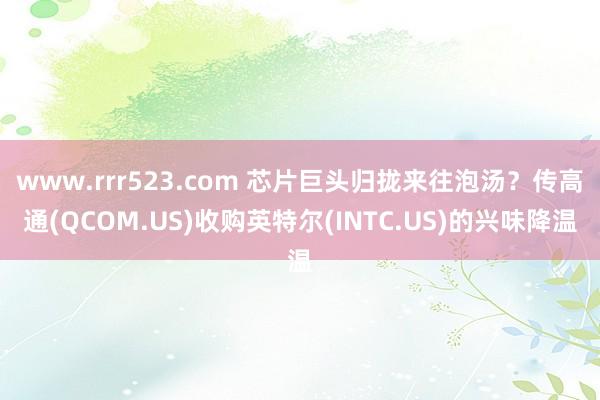 www.rrr523.com 芯片巨头归拢来往泡汤？传高通(QCOM.US)收购英特尔(INTC.US)的兴味降温