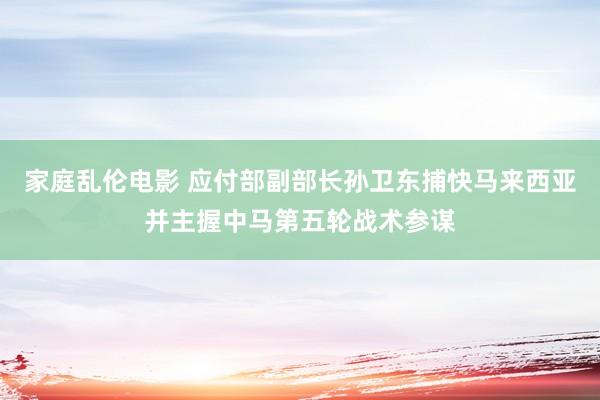 家庭乱伦电影 应付部副部长孙卫东捕快马来西亚并主握中马第五轮战术参谋