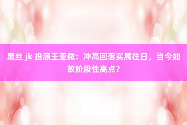 黑丝 jk 投顾王亚微：冲高回落实属往日，当今如故阶段性高点？