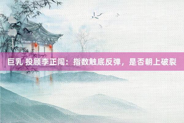 巨乳 投顾李正闯：指数触底反弹，是否朝上破裂
