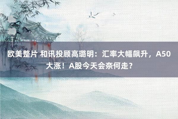 欧美整片 和讯投顾高璐明：汇率大幅飙升，A50大涨！A股今天会奈何走？