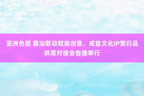 亚洲色图 蓉汕联动赋能创意，成皆文化IP繁衍品供需对接会告捷举行