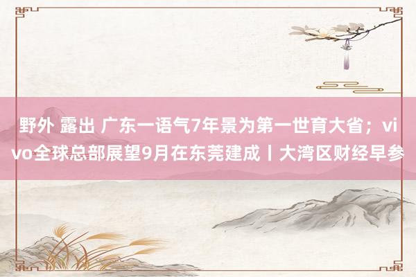 野外 露出 广东一语气7年景为第一世育大省；vivo全球总部展望9月在东莞建成丨大湾区财经早参