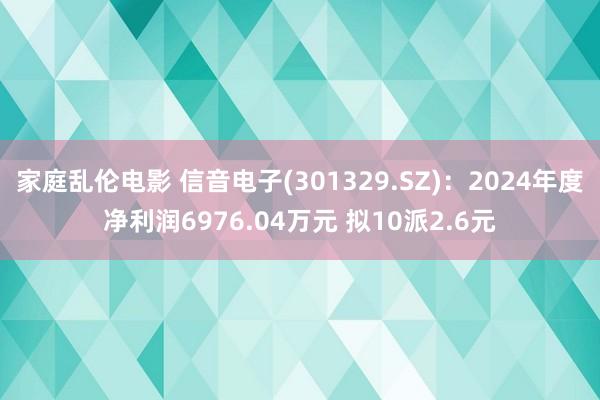 家庭乱伦电影 信音电子(301329.SZ)：2024年度净利润6976.04万元 拟10派2.6元