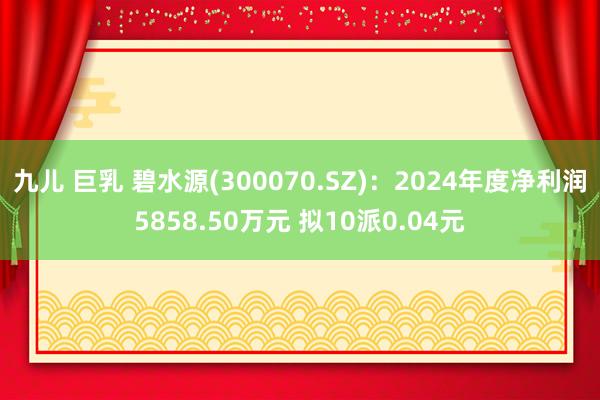 九儿 巨乳 碧水源(300070.SZ)：2024年度净利润5858.50万元 拟10派0.04元